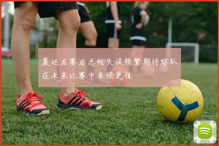 夏达龙赛后总结失误频繁期待球队在未来比赛中表现更佳