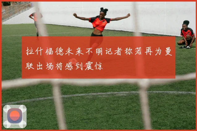 拉什福德未来不明记者称若再为曼联出场将感到震惊