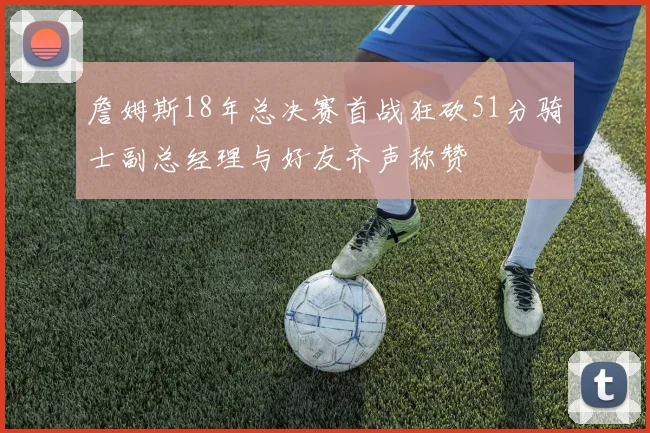 詹姆斯18年总决赛首战狂砍51分骑士副总经理与好友齐声称赞