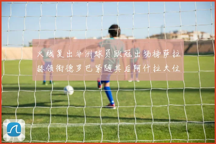 火线复出非洲球员欧冠出场榜萨拉赫领衔德罗巴紧随其后阿什拉夫位列第四
