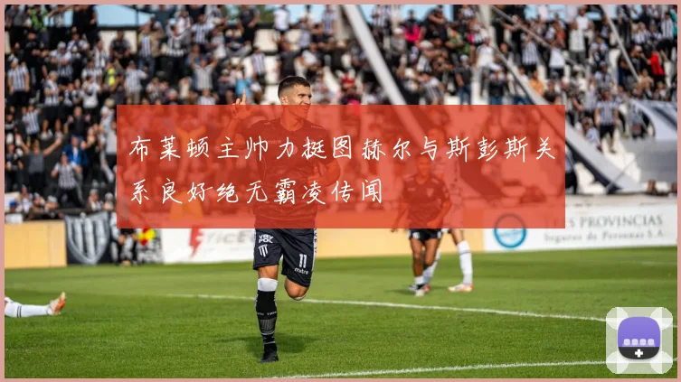 布莱顿主帅力挺图赫尔与斯彭斯关系良好绝无霸凌传闻