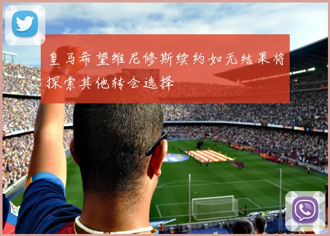 皇马希望维尼修斯续约如无结果将探索其他转会选择
